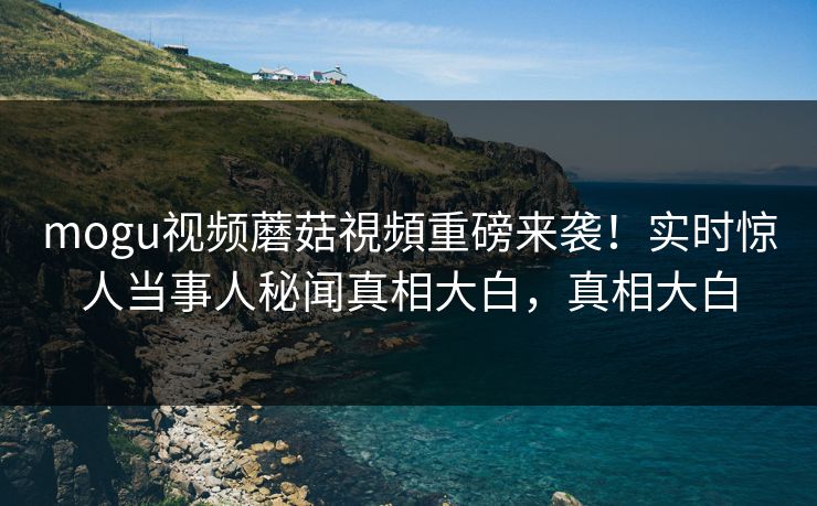 mogu视频蘑菇視頻重磅来袭！实时惊人当事人秘闻真相大白，真相大白