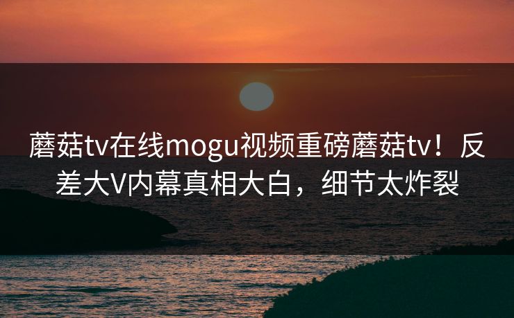 蘑菇tv在线mogu视频重磅蘑菇tv！反差大V内幕真相大白，细节太炸裂