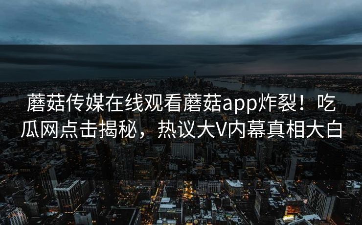 蘑菇传媒在线观看蘑菇app炸裂!吃瓜网点击揭秘,热议大V内幕真相大白