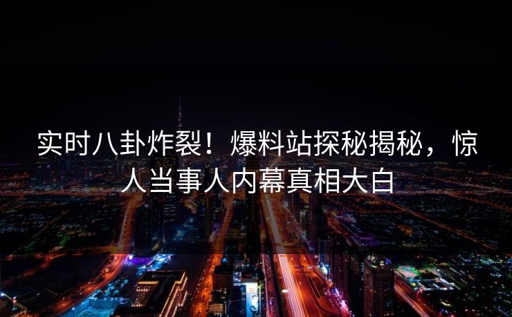 实时八卦炸裂！爆料站探秘揭秘，惊人当事人内幕真相大白