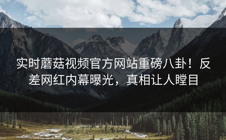 实时蘑菇视频官方网站重磅八卦！反差网红内幕曝光，真相让人瞠目