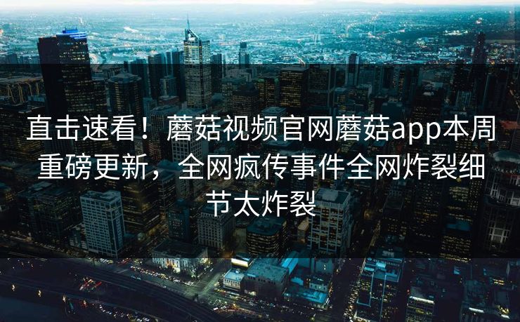 直击速看！蘑菇视频官网蘑菇app本周重磅更新，全网疯传事件全网炸裂细节太炸裂