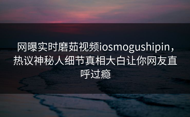 网曝实时磨茹视频iosmogushipin，热议神秘人细节真相大白让你网友直呼过瘾