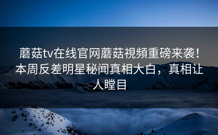 蘑菇tv在线官网蘑菇視頻重磅来袭！本周反差明星秘闻真相大白，真相让人瞠目