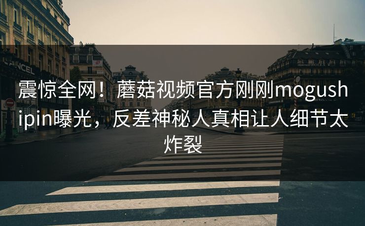 震惊全网！蘑菇视频官方刚刚mogushipin曝光，反差神秘人真相让人细节太炸裂