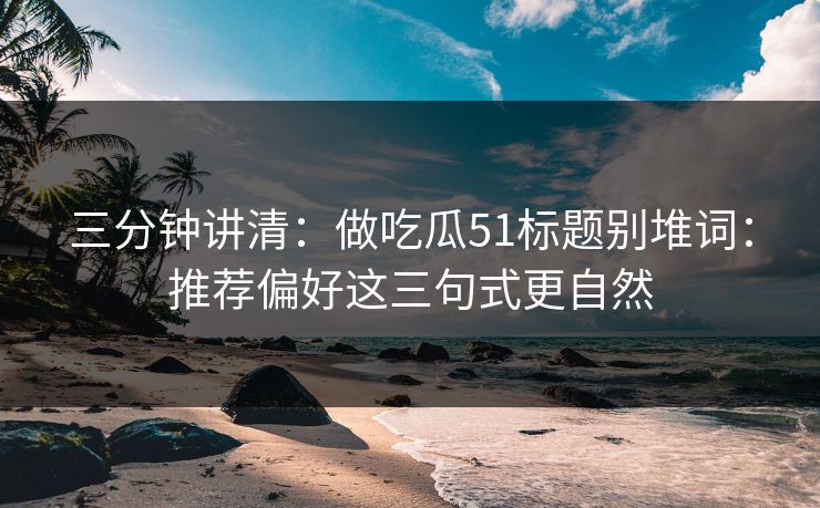 三分钟讲清：做吃瓜51标题别堆词：推荐偏好这三句式更自然