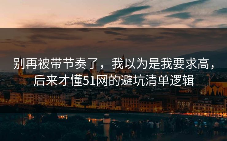 别再被带节奏了，我以为是我要求高，后来才懂51网的避坑清单逻辑