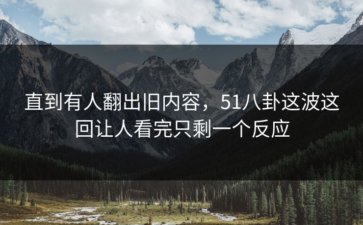 直到有人翻出旧内容，51八卦这波这回让人看完只剩一个反应
