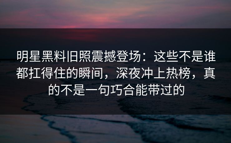 明星黑料旧照震撼登场：这些不是谁都扛得住的瞬间，深夜冲上热榜，真的不是一句巧合能带过的